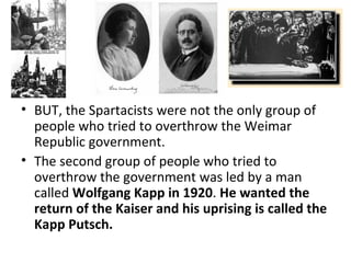 BUT, the Spartacists were not the only group of people who tried to overthrow the Weimar Republic government.  The second group of people who tried to overthrow the government was led by a man called  Wolfgang Kapp in 1920 .  He wanted the return of the Kaiser   and his uprising is called the Kapp Putsch.  