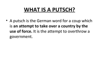 WHAT IS A PUTSCH? A putsch is the German word for a coup which is  an attempt to take over a country by the use of force.  It is the attempt to overthrow a government. 