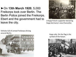 A Kapp Putsch supporter declaring Kapp Germany’s new Chancellor. Vehicles full of armed Freikorps driving around Berlin. Kapp rally. On the flag is the symbol of the Kaiser. ► On  13th   March 1920 , 5,000 Freikorps took over Berlin. The Berlin Police joined the Freikorps. Ebert and the government had to leave the city. 