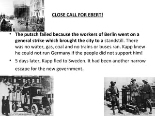 CLOSE CALL FOR EBERT! The putsch failed because the workers of Berlin went on a general strike which brought the city to a  standstill. There was no water, gas, coal and no trains or buses ran. Kapp knew he could not run Germany if the people did not support him! 5 days later, Kapp fled to Sweden. It had been another narrow escape for the new government . 
