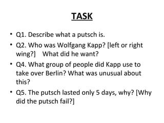 TASK Q1. Describe what a putsch is. Q2. Who was Wolfgang Kapp? [left or right wing?]  What did he want? Q4. What group of people did Kapp use to take over Berlin? What was unusual about this? Q5. The putsch lasted only 5 days, why? [Why did the putsch fail?] 
