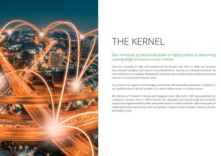 THE KERNEL
Since our founding in 1986, and establishing The Kernel’s UAE office in 2008, our company
has compiled a lengthy track record of accomplishments. Starting as a hardware business, we
soon switched on to software development and have been providing high quality products and
services to local and international clients.
Our product line, together with strategic partnerships with worldwide companies, in addition to
our qualified team in Russia, enables us to deliver stable results in a timely manner.
We started our IT projects in Russia and Singapore since 1986, and in 1987 we established our
company in Ukraine, then in 1990 in Russia. Our reputation was built through the successful
projects we implemented for public and private sectors in these countries. After many years of
stable performance we are now, with our partners, a highly-trusted company in Russia, Ukraine,
and finally in UAE.
Our in-house professional team is highly skilled in delivering
cutting-edge solutions to our clients.
 