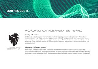 WEB CONVOY WAF (WEB APPLICATION FIREWALL
Intelligent Protection
WebConvoy protects against diverse malicious attacks targeting modern web application. This includes
common attacks such as SQL injection, XSS (Cross-site Scripting), CSRF (Cross-site Request Forgery), timing
attacks, profiling attacks. In addition, WebConvoy protects against targeted and multi-vector attacks on your
web application.
Application Profiles and Support
WebConvoy ships with ready-made profiles for popular web applications (such as WordPress, Drupal,
SugarCRM and others). It is also fully-customizable according to your business needs. It’s capable of profiling
and understanding your application’s business logic in both traditional and reactive/REST-based applications.
OUR PRODUCTS
 