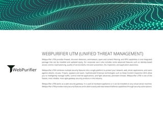 WEBPURIFIER UTM (UNIFIED THREAT MANAGEMENT)
Webpurifier UTM provides firewall, intrusion detection, antimalware, spam and content filtering, and VPN capabilities in one integrated
package that can be installed and updated easily. For corporate use it also includes some advanced features such as identity-based
access control, load balancing, quality of service (QoS), intrusion prevention, SSL inspection, and application awareness.
Webpurifier UTM combines multiple security features into a single platform to protect your network, web, email, applications, and users
against attacks, viruses, Trojans, spyware and spam. Sophisticated Entensys technologies such as Deep Content Inspection (DCI) allow
you to intelligently manage traffic, control internet applications, and fight advanced, persistent threats. Webpurifier UTM is one of the
fastest, most reliable, most agile gateway security products in the industry.
Webpurifier UTM works as a web security gateway. It is used as hardware appliance or it can be installed on any virtual server machine.
Webpurifier UTM provides many security features and is able to easily add new network defense capabilities through security subscriptions.
 