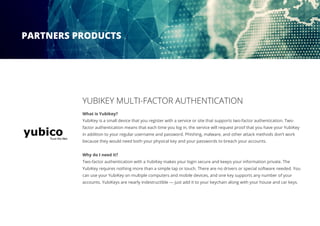 YUBIKEY MULTI-FACTOR AUTHENTICATION
What is Yubikey?
YubiKey is a small device that you register with a service or site that supports two-factor authentication. Two-
factor authentication means that each time you log in, the service will request proof that you have your YubiKey
in addition to your regular username and password. Phishing, malware, and other attack methods don’t work
because they would need both your physical key and your passwords to breach your accounts.
Why do I need it?
Two-factor authentication with a YubiKey makes your login secure and keeps your information private. The
YubiKey requires nothing more than a simple tap or touch. There are no drivers or special software needed. You
can use your YubiKey on multiple computers and mobile devices, and one key supports any number of your
accounts. YubiKeys are nearly indestructible — just add it to your keychain along with your house and car keys.
PARTNERS PRODUCTS
 