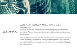 ELCOMSOFT RECOVERY AND ANALYSIS SUITE
Intelligent Protection
ElcomSoft has pioneered many software innovations that have made it easier to recover lost passwords
from the operating system, Microsoft Office products, Adobe PDF files, ZIP and RAR archives, and a variety of
other applications. The latest development revolutionizes the speed of password recovery without requiring
expensive hardware.
Certain ElcomSoft password recovery applications employ a revolutionary, patented technology to accelerate
password recovery when a compatible NVIDIA graphics card is present in addition to the CPU-only mode.
Currently supporting all GPGPU-capable NVIDIA and AMD boards, the GPU acceleration technology offloads
parts of computational-heavy processing onto the fast and highly scalable processors featured in the NVIDIA’s
latest graphic accelerators.
 