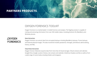 OXYGEN FORENSICS TOOLKIT
Oxygen Forensics is a market-leader in mobile forensics and analysis. The flagship product is capable of
rooting and extracting information from over 330 mobile makes, including Android, iOS, BlackBerry and
Windows phones.
Data Extraction
Oxygen Forensics can extract data from encrypted backups including BlackBerry backups, iTunes backups,
and Android physical images. The data recovered includes passwords, messages, phonebook, web browsing
history, and files.
Cloud Data Extraction
Oxygen Forensic Detective acquires data from more than 20 cloud storages: iCloud contacts and calendar,
Google Drive, Google Location History, Live contacts and calendar, OneDrive, Dropbox and Box as well as from
a wide range of social media including Twitter and Instagram.
PARTNERS PRODUCTS
 