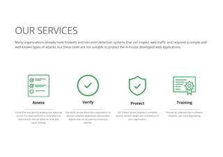 OUR SERVICES
Many organizations already have firewalls and intrusion detection systems that can inspect web traffic and respond to simple and
well-known types of attacks, but these tools are not suitable to protect the in-house developed web applications.
Assess Training
Comprehensive security auditing and reporting
service. Our team performs a comprehensive
external and internal white hat audit and
report findings
Focused on cybersecurity in software,
networks, and social engineering.
Verify
Our Verify service allows your organization to
discover potential weaknesses and possible
exploits that can be used by a malicious
attacker.
Protect
Our Protect service provides a complete
security solution design and consultation for
your organization.
 