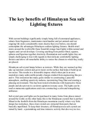 The key benefits of Himalayan Sea salt
Lighting fixtures
With current buildings significantly simply being full of automated appliances,
odours from fragrances, maintenance merchandise and pet animals and our
ongoing life styles considerably more chaotic than ever before, one should
contemplate the advantages Himalayan sodium lighting fixtures. Health retail
stores around the world offer these beautiful orange hued lights within natural and
organic and carved develops. Covering anything from perfect fitted, squares,
spheres and figurines together electricity illumination and candle lights they are
simply challenging to lose with regards to their delicate comfortable lighting
fixtures and above all remarkable ability to ionize the climate in which they really
are placed.
Himalayan salt crystal lamps behave as ionizers. While they are warmed up they
take up moisture content and grow moist on the surface that helps it build up an
ion sector. This results in a favourable impose which when put in an area
neutralizes many unfavorable penalty charges emitted from engineering like pcs
and tv. This ionization has many gains similar to constructing a peaceful
atmosphere, enabling sensitivity endures, maximizing Feng Shui and creating a
pleasing environment. This has been tested in bedrooms with hyperactive those
people and also proven to cut down agitation in many cases. The lights can be
used as numerous applications and even constructing a calm and tranquilizing
ambiance.
Salt crystal gear and lights can be purchased in many forms from places mined
around the world; on the other hand, this is the Himalayan crystals that is perfect.
Mined in the foothills from the Himalayan mountains exactly where very little
design has took place, these clear crystals are extracted from parts that are
basically unpolluted. To keep their structure, all Himalayan sea salt crystals are
mined by hand - a painstaking and time intensive activity that also way no two
 