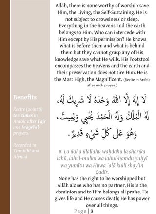                          All h, there is none worthy of worship save
                           Him, the Living, the Self-Sustaining. He is
  
                               not subject to drowsiness or sleep.
  
                           Everything in the heavens and the earth
  
                           belongs to Him. Who can intercede with
  
                           Him except by His permission? He knows
  
                            what is before them and what is behind
                             them but they cannot grasp any of His
                         knowledge save what He wills. His Footstool
                         encompasses the heavens and the earth and
                          their preservation does not tire Him. He is
                         the Most High, the Magnificent. (Recite in Arabic
                                         after each prayer.)

  
     Benefits
  
     Recite (point 8)
  
     ten times in
     Arabic after Fajr
     and Magrhib
     prayers.
  
     Recorded in
     Tirmidh and           8. L il ha illall hu wa dah l shar ka
     A mad                lah , lahul-mulku wa lahul- amdu yu y
       
                            wa yum tu wa Huwa `al
       
                                             Qad r.
                           None has the right to be worshipped but
                           All h alone who has no partner. His is the
                          dominion and to Him belongs all praise. He
  
                         gives life and He causes death; He has power
  
                                         over all things.
                                   Page | 8
 