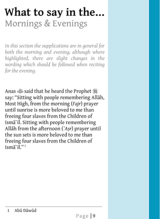  
What to say
    
    
Mornings & Evenings
    
    
    
    
In this section the supplications are in general for
    
both the morning and evening, although where
    
highlighted, there are slight changes in the
    
wording which should be followed when reciting
    
for the evening.
    
    
    
Anas       said that he heard the Prophet   
                                                  h,
    
Most High, from the morning (Fajr) prayer
    
until sunrise is more beloved to me than
    
freeing four slaves from the Children of




                                                       In the Mornings & Evenings
    
Ism ` l. Sitting with people remembering
All h from the afternoon (`A r) prayer until
    
the sun sets is more beloved to me than
    
freeing four slaves from the Children of
    
Ism ` 1
  
    
  




    
  
  
  
  
  
  
  
  




    
  
  
  
  
  
  
  
  




    
  
  
  
  
  
  
  
  




    
  
  
  
  
  
  
  
  




    
  
  
  
  
  
  
  
  




    
  
  
  
  
  
  
  
  




    
  
  
  
  
  
  
  
  




    
  
  
  
  
  
  
  
  




    
  
  
  
  




     1
                                     Page | 9
 
