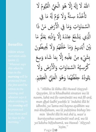  
  
  
  
  
  
  
  
  
  
  
     Benefits
  
        kim whose
  
     narration adds
     (point 1),
  
     this when he
     rises in the
     morning will be
     protected from
     the jinn until he
     retires in the        1       hu l il ha ill Huwal- ayyul-
     evening, and          Qayy m, l                sinatun wa l
     whoever says it     nawm, lah m fis-sam w ti wa m f l-ar ,
     when retiring in      man dhal-ladh yashfa` `indah ill bi
     the evening will     idhnih , ya`lamu m bayna ayd him wa
     be protected        m -khalfahum, wa l yu                   -
     from them until         min `ilmih ill bi m sh
     he rises in the        kursiyyuhus sam w ti wal ar , wa l
  
                              duhu hif uhum , wa Huwal-`Aliyyul-
  
                                           `A
                                P a g e | 10
 
