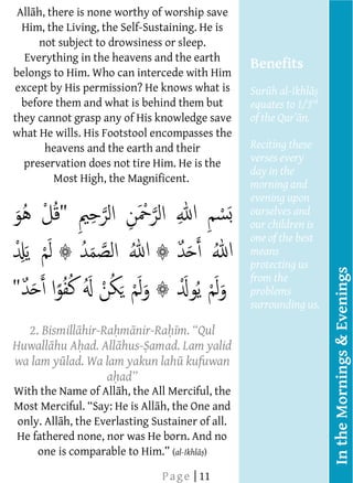  
      All h, there is none worthy of worship save
         Him, the Living, the Self-Sustaining. He is
          not subject to drowsiness or sleep.
         
          Everything in the heavens and the earth
                                                       Benefits
     belongs to Him. Who can intercede with Him
         
     except by His permission? He knows what is        Sur h al-Ikhl
         
       before them and what is behind them but         equates to 1/3rd
         
     they cannot grasp any of His knowledge save
                                                                   n.
     what He wills. His Footstool encompasses the
         
              heavens and the earth and their          Reciting these
                                                       verses every
         preservation does not tire Him. He is the     day in the
               Most High, the Magnificent.
                                                       morning and
                                                       evening upon
                                                       ourselves and
                                                       our children is
                                                       one of the best
                                                       means
                                                       protecting us




                                                                          In the Mornings & Evenings
                                                       from the
                                                       problems
         
                                                       surrounding us.
         
                                                         
          2. Bismill hir-Ra m nir-Ra m                   
         
     Huwall hu A ad. All hus- amad. Lam yalid
         
     wa lam y lad. Wa lam yakun lah kufuwan
         
                           a
         
     With the Name of All h, the All Merciful, the
         
     Most                             h, the One and
         
      only. All h, the Everlasting Sustainer of all.
         
      He fathered none, nor was He born. And no
         
                                         (al-Ikhl )
         
                                     P a g e | 11
                              
  
  
 