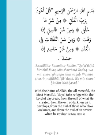  
  
  
  
  
  
  
  
  
  
  
  
  
  
  
  
          Bismill hir-Ra m nir-Ra                dh
           birabbil-falaq. Min sharri m khalaq. Wa
           min sharri gh siqin idh waqab. Wa min
          sharrin-naff th ti f l-` qad. Wa min sharri
                        sidin idh
  
          With the Name of All h, the All Merciful, the
                           Say: I take refuge with the
           Lord of daybreak, from the evil of what He
             created, from the evil of darkness as it
           envelops, from the evil of those who blow
            on knots, and from the evil of an envier
                 when he envies al-Falaq 113:1-5).
       




  
  
                 P a g e | 12
 
