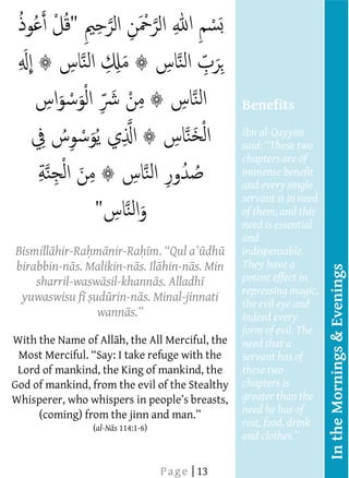  
     
     
     
     
     
     
                                                 Benefits
     
                                                 Ibn al-Qayyim
                                                         These two
                                                 chapters are of
     
                                                 immense benefit
                                                 and every single
                                                 servant is in need
                                                  Benefits
                                                 of them, and this
                                                 need is essential
                                                  The Sunans of
                                                 and D w d and
                                                  Ab
  Bismill hir-Ra m nir-Ra
                                         dh      indispensable.
                                                  Tirmidh state,
  birabbin-n s. Malikin-n s. Il hin-n s. Min
                                                 They have a




                                                                      In the Mornings & Evenings
      sharril-wasw sil-khann s. Alladh           potent effect in
                                                  recites these
                                                 repressing magic,
     yuwaswisu f ud rin-n s. Minal-jinnati
                                                 the evil times in
                                                  three eye and
                  wann                           indeed every
                                                  the morning
     
                                                 form of evil. The
                                                  and in the
     
 With the Name of All h, the All Merciful, the   need that a
                                                  evening, they
                                                 servant has of
                                                  will suffice him
  Lord of mankind, the King of mankind, the      these two
                                                  (as a
                                                 chapters is
 God of mankind, from the evil of the Stealthy
                                                  protection)
                                                 greater than the
                                                  against
                                                 need he has of
                 (al-N s 114:1-6)
                                                 rest, food, drink
                                                 and clothes.   
                                                      
                         
  
  
  
  
  
  




                                                      
  
  
  
  




                               P a g e | 13
  
  
  
  
  
  
 