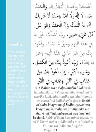  
  
  
  
  
  
  
  
  
  
  
     Benefits
  
     When reciting
  
     this morning
  
     supplication for
     the evening,
     take note of the
     two differences
     in wording
     which can be
     found detailed                                                    




     on the next page
     (the two areas            3. A ba n wa a ba al-mulku lill hi wal-
     are highlighted           amdu lill hi, l il ha illall hu wa dah l
     by the change of         shar ka lah , lahul-mulku wa lahul- amdu
     colour in the              wa Huwa `al                     r. Rabbi
     text)                                          f h dhal-yawmi wa
                               khayra m ba`dah wa a` dhu bika min
       
                               sharri m f h dhal-yawmi wa sharri m
                             ba`dah , Rabbi a` dhu bika minal-kasali, wa
                             s l-kibari, Rabbi a` dhu bika min `adh bin
                                     fin-n ri wa `adh bin fil-qabri.
                                                                  




                                     P a g e | 14
                          
                          
                          
                          
 