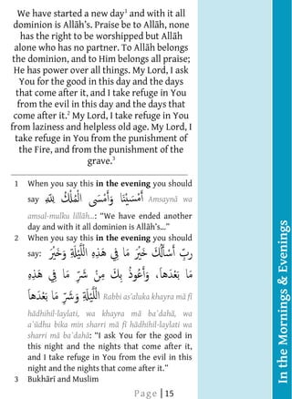  
    We have started a new day1 and with it all
      
  dominion is All                  be to All h, none
      
       has the right to be worshipped but All h
      
   alone who has no partner. To All h belongs
      
  the dominion, and to Him belongs all praise;
      
  He has power over all things. My Lord, I ask
      You for the good in this day and the days
      
   that come after it, and I take refuge in You
      
    from the evil in this day and the days that
      
  come after it.2 My Lord, I take refuge in You
 from laziness and helpless old age. My Lord, I
      
   take refuge in You from the punishment of
      
      the Fire, and from the punishment of the
                          grave.3
                                                        Benefits
                                


  
  




      
  
  
  
  
  
  




   1   When you say this in the evening you should
                                                        Our Prophet
       say                                  Amsayn wa
      
        amsal-mulku lill                                comparison of
      




                                                                          In the Mornings & Evenings
        day and with it all dominion is All             the one who
   2   When you say this in the evening you should      remembers
      
       say:                                             All h and the
                                                        one who does
                                                        not remember
                                                    f
                                                        All h, is like
                                                        that of the
        h dhihil-laylati, wa khayra m ba`dah , wa       living and the
       a` dhu bika min sharri m f h dhihil-laylati wa
        sharri m ba`dah
       this night and the nights that come after it,
       and I take refuge in You from the evil in this   Recorded in the
       night and the nights that come after it.          a ain of
   3   Bukh r and Muslim                                Bukh r and
                                    P a g e | 15        Muslim
 