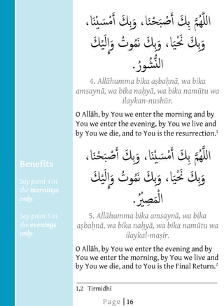  
  
  
  
  
  
  
  
                              4. All humma bika a ba n , wa bika
  
                           amsayn , wa bika na y , wa bika nam tu wa
  
                                        ilaykan-nush r.
  
                      O All h, by You we enter the morning and by
                      You we enter the evening, by You we live and
                      by You we die, and to You is the resurrection.
  
  
  
     Benefits
  
     Say point 4 in
     the mornings
     only.
  
     Say point 5 in           5. All humma bika amsayn , wa bika
     the evenings          a ba n , wa bika na y , wa bika nam tu wa
     only.                                ilaykal-ma r.
       
                      O All h, by You we enter the evening and by
                      You we enter the morning, by You we live and
  
                      by You we die, and to You is the Final Return.
  
                                                                         


                        
                        




  
                      1,2 Tirmidh

                                  P a g e | 16
 