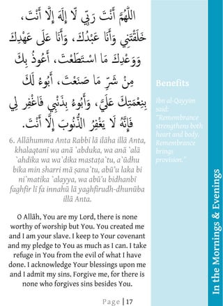  
    
    
    
    
    
    
    
    
                                                 Benefits
    
                                                 Ibn al-Qayyim
                                                 said:
    
                                                 strengthens both
                                                  Benefits
                                                 heart and body.
6.   All humma Anta Rabb l il ha ill Anta,       Remembrance
                                                  Bukh r adds,
    khalaqtan wa an `abduka, wa an `al           brings
    `ahdika wa wa`dika masta a`tu, a` dhu                       
  bika min sharri m ana`tu, ab
                                                    recites this with




                                                                        In the Mornings & Evenings
     ni`matika `alayya, wa ab                       conviction in
                                                    the evening and
 faghfir l fa innah l yaghfirudh-dhun ba
    
                                                 dies during that
                    ill Anta.
                                                 night shall
     O All h, You are my Lord, there is none     enter Paradise,
    
 worthy of worship but You. You created me       and whoever
    
and I am your slave. I keep to Your covenant     recites it with
                                                 conviction in
and my pledge to You as much as I can. I take
    
  refuge in You from the evil of what I have     the morning
    
done. I acknowledge Your blessings upon me       and dies during
    
 and I admit my sins. Forgive me, for there is   the day shall
    
      none who forgives sins besides You.   




    
                                                   
                               P a g e | 17
 