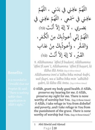  
  
  
  
  
  
  
                                   (
  
  
  
  
  
  
                                       (
  
                               9. All humma ` fin f badan , All humma
  
                              ` fin f sam` , All humma ` fin f ba ar , l
  
                                       il ha ill Anta (Say it three times)
     Benefits                  All humma inn a` dhu bika minal-kufri,
  
     It is recorded in          wal-faqri, wa a` dhu bika min `adh bil-
     Tirmidh that our             qabri, l il ha ill Anta. (Say it three times)  
                                                            
                                                            
                                                            




  
                                                            




     Prophet    said:         O All h, grant my body good health. O All h,
                                 preserve my hearing for me. O All h,
     nobler than                preserve my sight for me. There is none
     supplication in           worthy of worship but You. (Say it three times)
                               O All h, I take refuge in You from disbelief
                               and poverty, and I take refuge in You from
                              the punishment of the grave. There is none
                              worthy of worship but You. (Say it three times) 1
                           
                           
                           
                           




  
                           
                           
                           




                              1   Ab D w d and A mad
                                           P a g e | 20
 