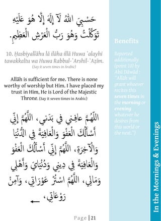  
         
         
         
         
         
                                                       Benefits
         
      10. asbiyall hu l il ha ill Huwa `alayhi
         
                                                       Reported
     tawakkaltu wa Huwa Rabbul-`Arshil-`A m.           additionally
         
                    (Say it seven times in Arabic)     (point 10) by
                                                       Ab D w d :
                                                             h will
         All h is sufficient for me. There is none
         
     worthy of worship but Him. I have placed my       grant whoever
          trust in Him, He is Lord of the Majestic     recites this
              Throne. (Say it seven times in Arabic)   seven times in
                                                       the morning or
                                                       evening
                                                       whatever he
                                                       desires from




                                                                        In the Mornings & Evenings
                                                       this world or
                                                       the next
         
         
         
         
         
         
         
         
         
         
  
  
                              




         
  
  
  
  
  
  
  
  
  
  




                                     P a g e | 21
  
  
  
  
  
  
  
 