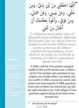  
       
       
       
       
       
       
       
       
       
                                     11. All humma inn               -`afwa wal
                                   ` fiyata fid-duny wal khirati, All humma
                                    inn as         -`afwa wal ` fiyata f d n wa
                                    duny ya wa ahl wa m l . All hum-mastur
                                        `awr t , wa min raw` t . All hum-
                                      ma fa n min bayni yadayya, wa min
                                     khalf , wa `an yam n , wa `an shim l , wa
       
          Benefits                    min fawq , wa a` dhu bi `a amatika an
       
                                                  ught la min ta t   
                                                            
                                                            




          In this world, we
                                                            
                                                            




                                      O All h, I ask for Your pardon and good
          should find in
                                   health in this world and the next. O All h, I
          the
       
          remembrance of             ask for Your pardon and soundness in my
                                    religion, my worldly affairs, my family and
          Him and                  my wealth. O All h, conceal my secrets and
          worshipping              protect me from anguish. O All h, guard me
          Him, a delight           from what is before me, behind me, my left,
          that is                  my right and above me. I take refuge in Your
          incomparable to           greatness against being struck down from
          anything else.  
                                                    beneath me.1
       
                                
                                




                                   1   Ab D w d and Ibn M jah
                                           P a g e | 22
 