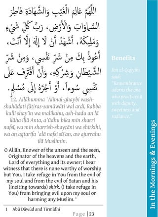  
          
          
          
          
          
          
          
          
                                                      Benefits
          
                                                      Ibn al-Qayyim
                                                      said:
          
                                                      adorns the one
                                                      who practices it
          12. All humma ` limal-ghaybi wash-          with dignity,
     shah dati f iras-sam w ti wal ar i, Rabba
                                                      sweetness and
                             kahu, ash-hadu an l      radiance
          il ha ill Anta, a` dhu bika min sharri




                                                                         In the Mornings & Evenings
     nafs , wa min sharrish-shay ni wa shirkihi,
                                                        
     wa   an aqtarifa `al nafs s
                       il Muslimin.    
          
                              
                              
                              




     O All h, Knower of the unseen and the seen,
          
       Originator of the heavens and the earth,
          
       Lord of everything and its owner; I bear
          
     witness that there is none worthy of worship
          
     but You. I take refuge in You from the evil of
          
      my soul and from the evil of Satan and his
          
       (inciting towards) shirk. (I take refuge in
          
       You) from bringing evil upon my soul or
                   harming any Muslim. 1  
          
  
  
  
  
  




     1   Ab D w d and Tirm dh
                                     P a g e | 23
 