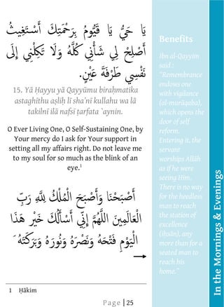  
         
         
         
                                                        Benefits
         
                                                        Ibn al-Qayyim
         
                                                        said :
         
         
                                                        endows one
      15. Y ayyu y Qayy mu bira matika                  with vigilance
         
         astagh thu a li l         kullahu wa l         (al-
         
             takiln il nafs arfata `aynin.              which opens the
                                                        door of self
     O Ever Living One, O Self-Sustaining One, by       reform.
         
        Your mercy do I ask for Your support in         Entering it, the
         
     setting all my affairs right. Do not leave me
                                                        servant
       to my soul for so much as the blink of an
         
                         eye.1                          as if he were




                                                                           In the Mornings & Evenings
                             




                             
                                                        seeing Him.
                                                        There is no way
  
  




         
  
  




                                                        for the heedless
                                                        man to reach
                                                        the station of
                                                        excellence
                                                        (i
                                                     
                                                        more than for a
  
  
  
  
  
                                                        seated man to
                                                        reach his
  




         
  
  
  
  
  
  
  




                                                        home.
  




         
  
  
  
  
  
  
  
  




         
  
  
  
  




     1      kim                                           
  
  
                                    P a g e | 25
 