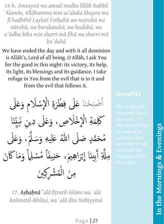 16   b. Amsayn wa amsal-mulku lill h Rabbil
          
     ` lam n, All humma inn
          
       f hadhihil Laylati Fat ah wa na rah wa
          
         n rah , wa barakatah , wa hud h , wa
          
     a`    dhu bika min sharri m f h wa sharri m
                         ba`dah
                                
                                     




                                
                                




     We   have ended the day and with it all dominion
      is   All                              h, I ask You
           
      for the good in this night: its victory, its help,
           
       its light, its blessings and its guidance. I take
           
        refuge in You from the evil that is in it and
                 from the evil that follows it.
           
           
                                                           Benefits
                                                           Ibn al-Qayyim
                                                                     
                                                           reported that it
                                                           was said: In
                                                           this world there




                                                                               In the Mornings & Evenings
                                                           is a paradise,
                                                           whoever does
                                                           not enter it will
                                                           not enter the
                                                           Paradise of the
                                                           Hereafter.   
           
           
           
            17. A ba      `      ratil-      wa `al
           
         kalimatil-ikhl i, wa `al d ni Nabiyyin
           
                                




                                
  




                                        P a g e | 27
  
  
  
  
  
 