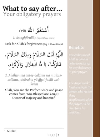  




                                                                                          After your Prayers
             
             
     Your obligatory prayers
              
              
                        (
              
                   1. Astaghfirull h (Say it three times)  
                                       
                                       
                                       
                                       




          I   ask for All                    (Say it three times)
       
       
                                                                    Benefits
                                                                    Remembrance of
                                                                                  in
                                                                    order to make up
                                                                    for any deficiency
                                                                    in your prayer
           2. All humma antas-Sal mu wa minkas-
              
               sal mu, tab rakta y dhal-Jal li wal-
                                                                    The Angels seek
                               Ikr m
                                                                    forgiveness for the
          All h, You are the Perfect Peace and peace
                                                                    person who recites
               comes from You. Blessed are You, O                   these
                   Owner of majesty and honour.1
                                                                    supplications after
       
       
       
       
       
       
                                                                    the prayer till he
                                                                    rises from his
       
       
       




              
       
       
       
       
       
       
       
       
       
       
       
       



             
       
       
       
       
       
       




             
       
       
       




                                                                      
       
       
       
       
       
       




             
       
       




                                                                      
       
       
       
       
       
       
       




             
       
       
       
       
       
       




     1 Muslim
                                                  Page | 1
 