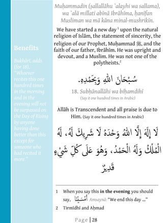  
                              Mu ammadin ( allall hu `alayhi wa sallama),
  
                                wa `al millati ab n Ibr h ma, an fan
  
  
                                Musliman wa m k na minal-mushrik n.
                                                               
                                                                                     




                                                               
                                                               




                               We have started a new day 1 upon the natural
                              religion of Isl m, the statement of sincerity, the
                              religion of our Prophet, Mu ammad , and the
     Benefits                 faith of our father, Ibr h m. He was upright and
                                devout, and a Muslim. He was not one of the
     Bukh r , adds                               polytheists.2
  
     (for 18),
  
     recites this one
     hundred times
     in the morning                      18. Sub nall hi wa bi amdih
     and in the                             (Say it one hundred times in Arabic)
     evening will not
     be surpassed on           All h is Transcendent and all praise is due to
     the Day of Rising               Him. (Say it one hundred times in Arabic)
     by anyone
     having done
     better than this
     except for
  
     someone who
     had recited it
              
       
  
  
  
                              1   When you say this in the evening you should
                                  say,           Amsayn : We end this day ..
  
                              2              and A mad
  
                           




                                          P a g e | 28
                           
                           
                           
                           
                           
 