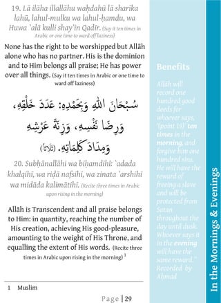  
     19. L il ha illall hu wa dah l shar ka
        
       lah , lahul-mulku wa lahul- amdu, wa
        
     Huwa `al
        
                                r. (Say it ten times in
                Arabic or one time to ward off laziness)        




                                      
                                      
                                      




 None has the right to be worshipped but All h
      
 alone who has no partner. His is the dominion
      
  and to Him belongs all praise; He has power
                                                                       Benefits
 over all things. (Say it ten times in Arabic or one time to
      
                       ward off laziness)                              All h will
                                                                       record one
                                                                       hundred good
         
                                                                       deeds for
         
                                                                       whoever says,
                                                                                   ten
                                                                       times in the
                                                                       morning, and
                  (                                                    forgive him one
                                                                       hundred sins.
        20. Sub nall hi wa bi amdih : `adada                           He will have the
         




                                                                                          In the Mornings & Evenings
     khalqih , wa ri nafsih , wa zinata `arshih
                                                                       reward of
      wa mid da kalim tih . (Recite three times in Arabic
                                                                       freeing a slave
                    upon rising in the morning)                        and will be
                                                                       protected from
     All h is Transcendent and all praise belongs                      Satan
         
     to   Him: in quantity, reaching the number of                     throughout the
      His creation, achieving His good-pleasure,                       day until dusk.
                                                                       Whoever says it
     amounting to the weight of His Throne, and
                                                                       in the evening
     equalling the extent of His words. (Recite three
         
                                                                   1
                                                                       will have the
          times in Arabic upon rising in the morning)
                                                                       Recorded by
  
  
                                      
                                                                       A mad  
  




     1    Muslim
  




  
  
  




                                                 P a g e | 29
  
  
  
  
  
 