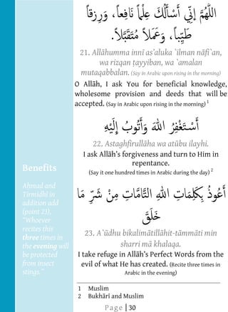  
  
  
  
  
                         21. All humma inn                                fi`an,
                               wa rizqan ayyiban, wa `amalan
                         mutaqabbalan. (Say in Arabic upon rising in the morning)         




                                                          
                                                          




                        O All h, I ask You for beneficial knowledge,
  
                        wholesome provision and deeds that will be
  
                        accepted. (Say in Arabic upon rising in the morning) 1
  
  
  
  
                                22. Astaghfirull ha wa at bu ilayhi.
                                                          
                                                                                   




                             I ask All
                                                repentance.
  
     Benefits                 (Say it one hundred times in Arabic during the day) 2
     A mad and
                                                          




     Tirmidh in
     addition add
     (point 23),
  
     recites this
     three times in
                             23. A` dhu bikalim till hit-t mm ti min
  
     the evening will                  sharri m khalaqa.
     be protected        I take refuge in All         ct Words from the
     from insect           evil of what He has created. (Recite three times in
                                             Arabic in the evening)
  
                         1    Muslim  
                         2    Bukh r and Muslim  
                                    P a g e | 30
 