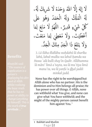  
       
       
       
       
       
       
       
       
       
                                                         


                                       3. L il ha illall hu wa dah l shar ka
          Benefits                  lah , lahul-mulku wa lahul- amdu wa
                                      Huwa `al                  r. All humma
          Kha      said:              l m ni` lim a`tayta, wa l mu`tiya lim
           The essence of
          supplication is a
                                         mana`ta, wa l yanfa`u dhal-jaddi
                                                   minkal-jadd.
          displaying his dire     None has the right to be worshipped but
          nee                     All h alone who has no partner. His is the
          whilst realising       dominion and to Him belongs all praise; He
          the basic truth          has power over all things. O All h, none
          that he has no         can withhold what You give, and none can
          power or ability to       give what You have withheld; and the
          change (anything       might of the mighty person cannot benefit
          by himself). This is
                                              him against You. 1
          the mark of true
                                                                   


                                   
                                   
                                   
                                   




          servitude   
                                   
                                   
                                   
                                   
                                   
                                   
                                   
                                   
                                   




            
                                   
                                   
                                   
                                   
                                   
                                   
                                   
                                   
                                   
                                   
                                   
                                   
                                   
                                   
                                   
                                   
                                   
                                   




                                 1 Bukh r and Muslim
                                            Page | 2
 