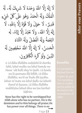  




                                                                              After your Prayers
                                                      




           4. L il ha illall hu wa dah l shar ka         Benefits
            lah , lahul-mulku wa lahul- amdu wa
                                                         It is narrated in
           Huwa `al                      r. L awla
                                                         Bayhaq that our
               wa l quwwata ill bill h. L il ha
              illall hu, wa l na`budu ill iyy hu,        Prophet    said:
          lahun-ni`matu wa lahul-fa lu wa lahuth-
               than - asanu. L il ha illall hu           there is a polish,
                                                         and the polish for
            mukhli na lahud-d na wa law karihal-
                                                         the hearts is the
                             k fir n.
                                                         remembrance of
           None has the right to be worshipped but
           All h alone who has no partner. His is the
          dominion and to Him belongs all praise; He       
             has power over all things. There is no        
                                         Page | 3
 