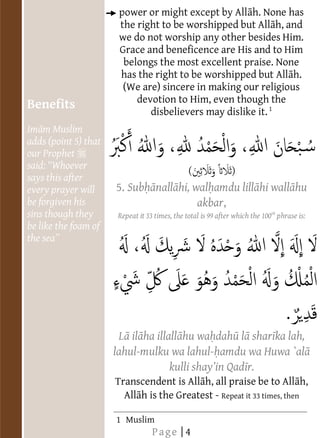                                     power or might except by All h. None has
                                     the right to be worshipped but All h, and
                                     we do not worship any other besides Him.
                                     Grace and beneficence are His and to Him
                                      belongs the most excellent praise. None
                                     has the right to be worshipped but All h.
                                      (We are) sincere in making our religious
                                         devotion to Him, even though the
     Benefits
                                            disbelievers may dislike it. 1
     Im m Muslim                  
                                  
                                  




  
                                  




     adds (point 5) that
                                  
                                  
                                  
                                  
                                  
                                  
                                  




  
                                  




     our Prophet
                                  
                                  
                                  
                                  
                                  
                                  
                                  




     said
                                  
                                  
                                  
                                  
                                  
                                  
                                  




     says this after
                                  




  
                                  
                                  
                                  
                                  
                                  




                                5. Sub nall hi, wal amdu lill hi wall hu
                                  
                                  




     every prayer will
                                  




  
                                  
                                  
                                  
                                  
                                  
                                  




     be forgiven his                             akbar,
                                  
                                  




  
                                  
                                  
                                  
                                  
                                  




     sins though they
                                  
                                  




                                     Repeat it 33 times, the total is 99 after which the 100th phrase is:
                                  




  
                                  
                                  
                                  
                                  
                                  




     be like the foam of
                                  
                                  
                                  




  
                                  
                                  
                                  
                                  
                                  
                                  
                                  
                                  




  
                                  
                                  
                                  
                                  




       
                                  
                                  
                                  
                                  




  
                                  
                                  
                                  
                                  




       
                                  
                                  
                                  
                                  




  
                                  
                                  
                                  
                                  
                                  
                                  
                                  
                                  




  
                                  
                                  
                                  
                                  
                                  
                                  
                                  
                                  




  
                                  
                                  
                                  
                                  
                                  
                                  
                                  
                                  




  
                                  
                                  
                                  
                                  
                                  
                                  
                                  
                                  




  
                                  
                                  
                                  
                                  
                                  
                                  
                                  




                                 L il ha illall hu wa dah l shar ka lah,
                                  




  
                                  
                                  
                                  
                                  
                                  
                                  
                                  
                                  




  
                                  




                                lahul-mulku wa lahul- amdu wa Huwa `al
                                  
                                  
                                  
                                  
                                  
                                  
                                  




  
                                  
                                  




                                                           r.
                                  
                                  
                                  
                                  
                                  
                             
                                  




  
                             
                                  
                                  
                                  
                             




                                Transcendent is All h, all praise be to All h,
                                  
                                  
                             
                                  
                             
                                  
                                  




  
                                  
                                  
                                  
                             
                                  




                                  All h is the Greatest - Repeat it 33 times, then
                                  
                                  
                                  
                                  




  
                                  
                                  
                                  
                                  
                                  
                                  
                                  
                                  




  
                             
                                  
                                  
                                  
                             




                                1 Muslim
                             




                                                                         
                             
                             
                             
                             
                             
                             




                                                 Page | 4
                             



                                                                              
 