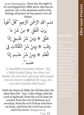  
     say the following phrase - None has the right to
    




                                                                             After your Prayers
                                 




 be worshipped but All h alone who has no
    
    partner. His is the dominion and to Him
    belongs all praise; He has power over all
                      things.         




    
    
    
    
    
                                                        Benefits
    
                                                        Ibn al-Qayyim
                                                        said:
                                                         Remembrance
    
                                                        endows a person
                                                        with love which
                                                        is the very spirit
    
                                                        pivotal point of
                                                        religion and the
     6. Bismill hir-Ra m nir-Ra
                                                        axis of eternal
    
     a` dh birabbil-falaq. Min sharri m                 happiness and
khalaq. Wa min sharri gh siqin idh waqab.
                                                        deliverance.
  Wa min sharrin-naff th ti f l-` qad. Wa
    
     min sharri sidin idh                               a way of access to
                                                        everything, and
    
With the Name of All h, the All Merciful, the           the way to love is
    
 Most Merci                                             constancy in
                                                        remembrance
 Lord of daybreak, from the evil of what He
                                                          
     created, from the evil of darkness as it
    
 envelops, from the evil of those who blow
    
    on knots, and from the evil of an envier
         when he envies al-Falaq 113:1-5).
  
                                         Page | 5
 