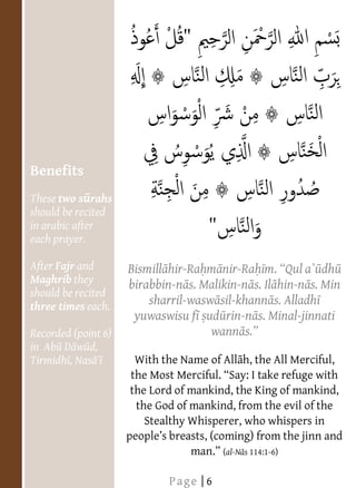  
  
  
  
  
  
  
  
  
  
  
     Benefits
  
     These two s rahs
     should be recited
     in arabic after
     each prayer.
  
     After Fajr and       Bismill hir-Ra m nir-Ra                dh
     Maghrib they         birabbin-n s. Malikin-n s. Il hin-n s. Min
  
     should be recited
  
     three times each.        sharril-wasw sil-khann s. Alladh
                           yuwaswisu f ud rin-n s. Minal-jinnati
     Recorded (point 6)                   wann
     in Ab D w d,
     Tirmidh , Nas         With the Name of All h, the All Merciful,
       
                          the Lord of mankind, the King of mankind,
                           the God of mankind, from the evil of the
                             Stealthy Whisperer, who whispers in
  
                                             (al-N s 114:1-6)
  
                                  Page | 6
 