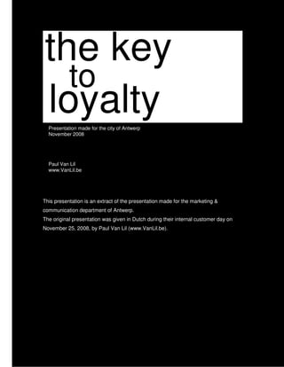 the key
  to
loyalty
  Presentation made for the city of Antwerp
  November 2008




  Paul Van Lil
  www.VanLil.be




This presentation is an extract of the presentation made for the marketing &
communication department of Antwerp.
The original presentation was given in Dutch during their internal customer day on
November 25, 2008, by Paul Van Lil (www.VanLil.be).
 