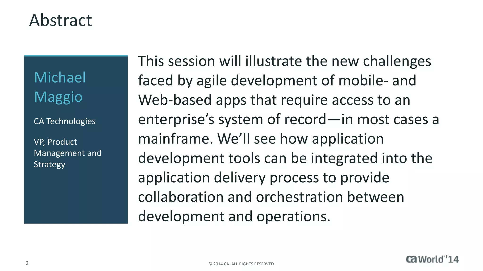 2 © 2014 CA. ALL RIGHTS RESERVED.
Abstract
This session will illustrate the new challenges
faced by agile development of mobile- and
Web-based apps that require access to an
enterprise’s system of record—in most cases a
mainframe. We’ll see how application
development tools can be integrated into the
application delivery process to provide
collaboration and orchestration between
development and operations.
Michael
Maggio
CA Technologies
VP, Product
Management and
Strategy
 