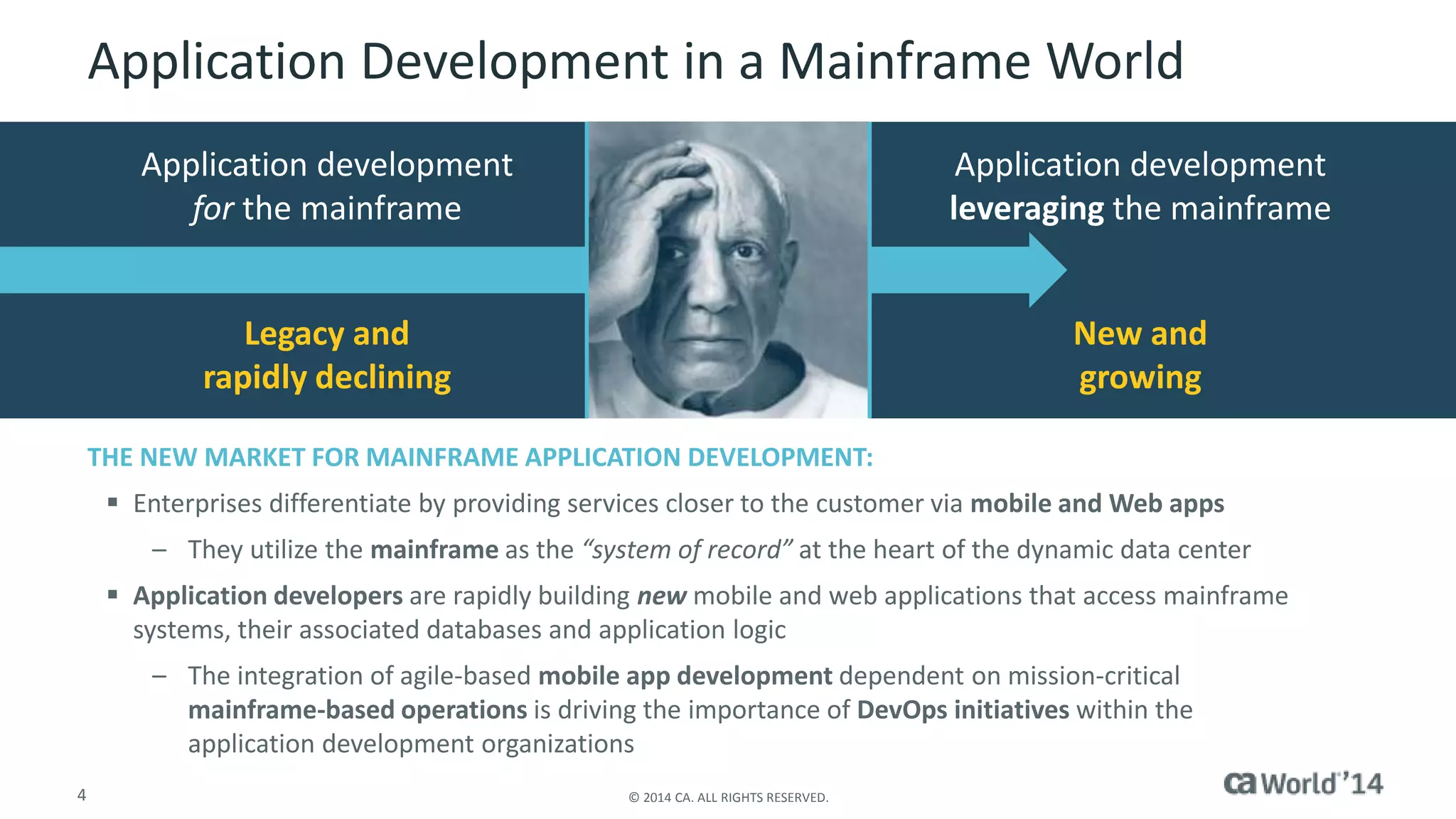 4 © 2014 CA. ALL RIGHTS RESERVED.
Application Development in a Mainframe World
Application development
leveraging the mainframe
Application development
for the mainframe
Legacy and
rapidly declining
New and
growing
THE NEW MARKET FOR MAINFRAME APPLICATION DEVELOPMENT:
 Enterprises differentiate by providing services closer to the customer via mobile and Web apps
– They utilize the mainframe as the “system of record” at the heart of the dynamic data center
 Application developers are rapidly building new mobile and web applications that access mainframe
systems, their associated databases and application logic
– The integration of agile-based mobile app development dependent on mission-critical
mainframe-based operations is driving the importance of DevOps initiatives within the
application development organizations
 