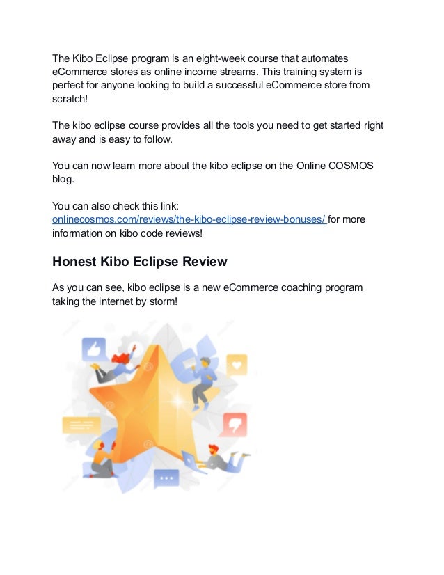 The Kibo Eclipse program is an eight-week course that automates
eCommerce stores as online income streams. This training system is
perfect for anyone looking to build a successful eCommerce store from
scratch!
The kibo eclipse course provides all the tools you need to get started right
away and is easy to follow.
You can now learn more about the kibo eclipse on the Online COSMOS
blog.
You can also check this link:
onlinecosmos.com/reviews/the-kibo-eclipse-review-bonuses/ for more
information on kibo code reviews!
Honest Kibo Eclipse Review
As you can see, kibo eclipse is a new eCommerce coaching program
taking the internet by storm!
 