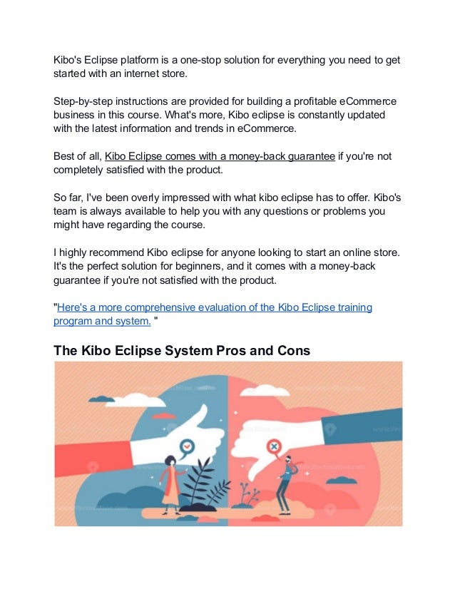 Kibo's Eclipse platform is a one-stop solution for everything you need to get
started with an internet store.
Step-by-step instructions are provided for building a profitable eCommerce
business in this course. What's more, Kibo eclipse is constantly updated
with the latest information and trends in eCommerce.
Best of all, Kibo Eclipse comes with a money-back guarantee if you're not
completely satisfied with the product.
So far, I've been overly impressed with what kibo eclipse has to offer. Kibo's
team is always available to help you with any questions or problems you
might have regarding the course.
I highly recommend Kibo eclipse for anyone looking to start an online store.
It's the perfect solution for beginners, and it comes with a money-back
guarantee if you're not satisfied with the product.
"Here's a more comprehensive evaluation of the Kibo Eclipse training
program and system. "
The Kibo Eclipse System Pros and Cons
 