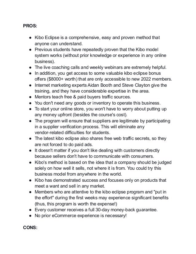 PROS:
● Kibo Eclipse is a comprehensive, easy and proven method that
anyone can understand.
● Previous students have repeatedly proven that the Kibo model
system works (without prior knowledge or experience in any online
business).
● The live coaching calls and weekly webinars are extremely helpful.
● In addition, you get access to some valuable kibo eclipse bonus
offers ($8000+ worth) that are only accessible to new 2022 members.
● Internet marketing experts Aidan Booth and Steve Clayton give the
training, and they have considerable expertise in the area.
● Mentors teach free & paid buyers traffic sources.
● You don't need any goods or inventory to operate this business.
● To start your online store, you won't have to worry about putting up
any money upfront (besides the course's cost).
● The program will ensure that suppliers are legitimate by participating
in a supplier verification process. This will eliminate any
vendor-related difficulties for students.
● The latest kibo eclipse also shares free web traffic secrets, so they
are not forced to do paid ads.
● It doesn't matter if you don't like dealing with customers directly
because sellers don't have to communicate with consumers.
● Kibo's method is based on the idea that a company should be judged
solely on how well it sells, not where it is from. You could try this
business model from anywhere in the world.
● Kibo has demonstrated success and focuses only on products that
meet a want and sell in any market.
● Members who are attentive to the kibo eclipse program and "put in
the effort" during the first weeks may experience significant benefits
(thus, this program is worth the expense!)
● Every customer receives a full 30-day money-back guarantee.
● No prior eCommerce experience is necessary!
CONS:
 