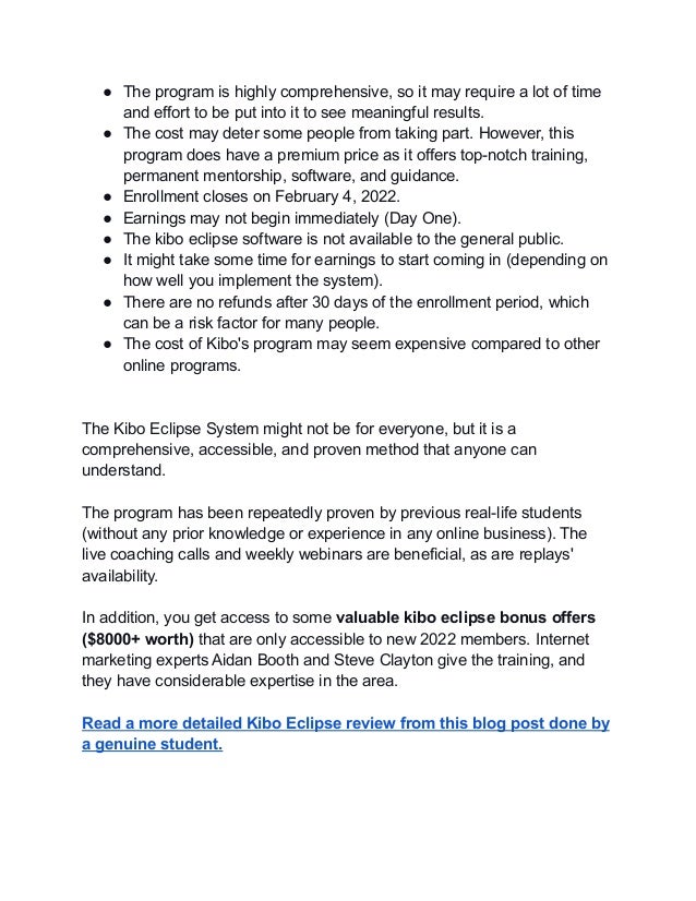 ● The program is highly comprehensive, so it may require a lot of time
and effort to be put into it to see meaningful results.
● The cost may deter some people from taking part. However, this
program does have a premium price as it offers top-notch training,
permanent mentorship, software, and guidance.
● Enrollment closes on February 4, 2022.
● Earnings may not begin immediately (Day One).
● The kibo eclipse software is not available to the general public.
● It might take some time for earnings to start coming in (depending on
how well you implement the system).
● There are no refunds after 30 days of the enrollment period, which
can be a risk factor for many people.
● The cost of Kibo's program may seem expensive compared to other
online programs.
The Kibo Eclipse System might not be for everyone, but it is a
comprehensive, accessible, and proven method that anyone can
understand.
The program has been repeatedly proven by previous real-life students
(without any prior knowledge or experience in any online business). The
live coaching calls and weekly webinars are beneficial, as are replays'
availability.
In addition, you get access to some valuable kibo eclipse bonus offers
($8000+ worth) that are only accessible to new 2022 members. Internet
marketing experts Aidan Booth and Steve Clayton give the training, and
they have considerable expertise in the area.
Read a more detailed Kibo Eclipse review from this blog post done by
a genuine student.
 