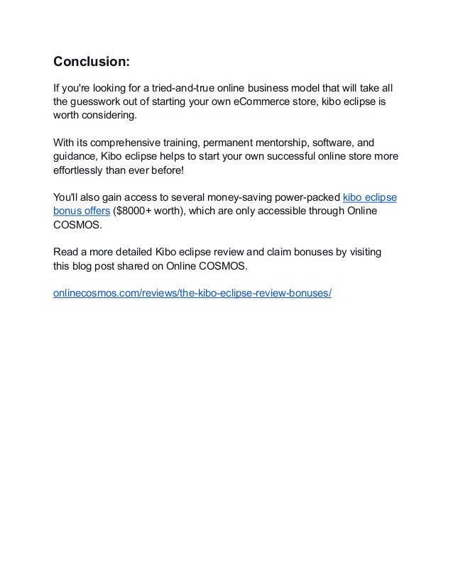 Conclusion:
If you're looking for a tried-and-true online business model that will take all
the guesswork out of starting your own eCommerce store, kibo eclipse is
worth considering.
With its comprehensive training, permanent mentorship, software, and
guidance, Kibo eclipse helps to start your own successful online store more
effortlessly than ever before!
You'll also gain access to several money-saving power-packed kibo eclipse
bonus offers ($8000+ worth), which are only accessible through Online
COSMOS.
Read a more detailed Kibo eclipse review and claim bonuses by visiting
this blog post shared on Online COSMOS.
onlinecosmos.com/reviews/the-kibo-eclipse-review-bonuses/
 
