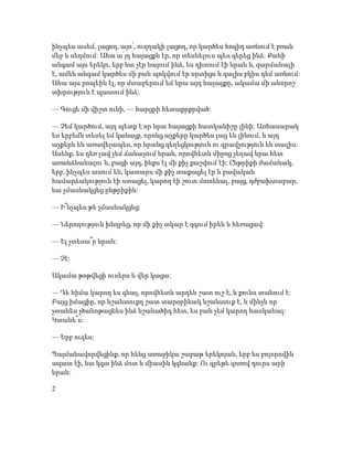 ինչպես ասեմ, լացող, այո՛, ուղղակի լացող, որ կարծես հոգիդ առնում է բռան
մեջ և սեղմում: Ահա ա՛յդ հայացքն էր, որ տեսնելուս պես գերեց ինձ: Քանի
անգամ այս երեկո, երբ նա չէր նայում ինձ, ես դիտում էի նրան և, զարմանալի
է, ամեն անգամ կարծես մի բան պոկվում էր սրտիցս և գալիս բկիս դեմ առնում:
Ահա այս րոպեին էլ, որ մտաբերում եմ նրա այդ հայացքը, ակամա մի անորոշ
տխրություն է պատում ինձ:
— Գուցե մի վիշտ ունի, — հարցրի հետաքրքրված:
— Չեմ կարծում, այդ պետք է որ նրա հայացքի հատկանիշը լինի: Առհասարակ
ես երբեմն տեսել եմ կանայք, որոնց աչքերը կարծես լաց են լինում, և այդ
աչքերն են առավելապես, որ նրանց գեղեցկություն ու գրավչություն են տալիս:
Ասենք, ես դեռ լավ չեմ ճանաչում նրան, որովհետև միջոց չեղավ նրա հետ
առանձնանալու և, բացի այդ, ինքս էլ մի քիչ քաշվում էի: Ընթրիքի ժամանակ,
երբ, ինչպես ասում են, կատարս մի քիչ տաքացել էր և բավական
համարձակություն էի ստացել, կարող էի շուտ մոտենալ, բայց, դժբախտաբար,
նա չմասնակցեց ընթրիքին:
— Ի՞նչպես թե չմասնակցեց:
— Ներողություն խնդրեց, որ մի քիչ տկար է զգում իրեն և հեռացավ:
— Էլ չտեսա՞ր նրան:
— Չէ:
Ակամա թոթվեցի ուսերս և վեր կացա:
— Դե հիմա կարող ես գնալ, որովհետև արդեն շատ ուշ է, և քունս տանում է:
Բայց իմացիր, որ նշանտուքդ շատ տարօրինակ նշանտուք է, և մինչև որ
չտանես չծանոթացնես ինձ նշանածիդ հետ, ես բան չեմ կարող հասկանալ:
Կտանե՞ս:
— Երբ ուզես:
Պայմանավորվեցինք, որ հենց առաջիկա շաբաթ երեկոյան, երբ ես բոլորովին
ազատ էի, նա կգա ինձ մոտ և միասին կգնանք: Ու գրեթե զոռով դուրս արի
նրան:
2
 
