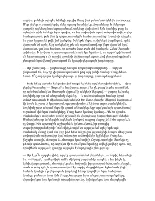 աղջկա, բռնեցի այնպես ծեծեցի, որ քիչ մնաց ինձ բանտ նստեցնեին за самօсуд:
Մեր ընկեր ուսանողներից մեկը պարզ մատնիչ էր, օխրանկայի և ռեկտորի
գաղտնի ագենտը համալսարանում, ամենքը վախենում էին նրանից, բայց ես
այնպիսի օյին հանեցի նրա գլուխը, որ նա ստիպված եղավ տեղափոխվել ուրիշ
համալսարան, թեև ինձ էլ դուրս շպրտեցին համալսարանից: Այսպիսի դեպքեր
ես շատ կարող եմ թվել իմ կյանքից: Իսկ եթե ինքս, ուրիշների կարծիքով, որևէ
վատ բան եմ արել: Այդ արել եմ ոչ թե այն պատճառով, որ ինքս վատ եմ կամ
վատասեր, այլ նրա համար, որ արածս վատ բան չեմ համարել: Հենց Սառայի
օրինակը: Ի՞նչ վատ ու դատապարտելի բան կա նրանում, որ արբունքի հասած
մի երիտասարդ և մի աղջիկ սրտերի փոխադարձ ձգտումով բնության գրկում և
բնության հրավերով կատարում են կյանքի գերագույն խորհուրդը:
— Այդ շատ լավ, — ընդհատեցի ես նրա երկարաբանությունը. — այդ ես
ընդունում եմ, և ոչ ոք չի դատապարտում քեզ այդ բանի համար: Բայց հետո,
հետո: Ի՞նչ արիր դու կյանքի գերագույն խորհուրդը, կատարելուց հետո:
— Ես էլ հենց այդտեղ եմ գալիս, իմ խոսքն էլ հենց այդ հետոյի մասին է, — վրա
բերեց Թուսյանը: — Ուզում ես հավատա, ուզում ես չէ, բայց ես քեզ ասում եմ,
որ այն ժամանակ ես Սառային սիրում էի անկեղծ կերպով, — կարող եմ ասել
նույնիսկ, որ դա իմ անդրանիկ սերն էր, — և ամուսնանալու համար նրան
տված խոստումս էլ միանգամայն անկեղծ էր: Հետո գնացի: Սկզբում կարոտում
էի նրան և, շատ էի կարոտում, պատասխանում էի նրա բոլոր նամակներին,
նույնիսկ շատ անգամ ինքս էի գրում անհամբեր, երբ այս կամ այն պատճառով
ուշանում էին նրա նամակները. Բայց հետո կամաց-կամաց... Դե հո գիտես,
ժամանակը և տարածությունը թշնամի են մարդկանց հարաբերություններին:
Մանավանդ որ ես ներքին հոգեկան կյանքով ապրող մարդ չեմ: Իմս այսօր է, և
ոչ վաղը: Իմս արտաքին աշխարհն է իր եռուզեռով, իր թռուցիկ
տպավորություններով: Գոնե մինչև այժմ ես այդպես եմ եղել: Եթե այն
ժամանակ մնայի կամ նա գար ինձ հետ, անշուշտ կպսակվեի, և այժմ մենք շատ
սովորական բախտավոր կամ անբախտ ամուսիններ կլինեինք: Բայց ես,
ինչպես ասացի, հեռացա և... մոռացա կամ ավելի ճիշտը, սառեցի: Սառեցի ոչ
թե այն պատճառով, որ այդպես էի ուզում կամ նրանից ավելի լավերը գտա, այլ
որովհետև այդպես է կյանքը, այդպես է մարդկային բնությունը:
— Այդ էլ թ՞ե այդպես լինի, այդ էլ պատրաստ եմ ընդունելու, — նորից նկատեցի
ես: — Բայց չէ՞ որ ձեր միջև ամեն մի կապ կտրված էր արդեն, և նա ինքն էլ,
երևի, վաղուց սառել, մոռացել էր քեզ, հաշտվել իր դրության հետ, ամուսնացել,
տուն ու տեղ դրել և պատրաստվում էր նորից մայր լինելու: Էլ հանուն ինչի՞,
հանուն կյանքի ո՞ր գերագույն խորհրդի եկար վրդովելու նրա հանգիստ
կյանքը, բանալու նրա հին վերքը, ծաղրելու նրա անցյալ տառապանքները,
վիրավորելու նրա կանացի առաքինությունը, կոխկրտելու նրա մարդկային
 