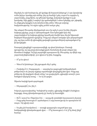 ներշնչել ես այն համոզումը, թե կյանքը մի հարատև խնջույք է, և դու իրավունք
ունես խլելու նրանից այն ամենը, ինչ որ հաճելի է քեզ, ուզում ես այդպես էլ
շարունակել, բայց հիմա, որ դժնադեմ կյանքը, իսկական կյանքը և ոչ քո
կասկածը, եկել ցցվել է առջևդ և իր պահանջներն է անում քեզնից, դու շփոթվել
ես, ինքդ քեզ կորցրել և չես իմանում ինչ անես: Ահա քո ամբողջ
հոգեբանությունը: Ես այլևս ոչինչ չունեմ ասելու քեզ:
Այս անգամ Թուսյանը միանգամայն սուս էր արել և լսում էր ինձ, ինչպես
նախորդ գիշերը, լուրջ ու կենտրոնացած: Ըստ երևույթին նրա մեջ
շարունակվում էր նախորդ գիշերը հրաժեշտի ժամին նրա մեջ իմ նկատած
հոգեկան հեղաշրջման պրոցեսը: Բայց այս անգամ առաջվա պես ընդարմացած
չէր, այլ նրա ամեն մի դիմագիծը ցավագին ջղաձգումներով արձագանքում էր
իմ խոսքերին:
Շտապով լվացվեցի և պատրաստվեցի, որ գնամ իմանալու Սառայի
դրությունը, որ այդ բոլոր խոսակցության ժամանակ մի րոպե անգամ չէր
հեռանում մտքիցս: Եվ երբ բոլորովին պատրաստ էի, Թուսյանը, որ մինչև այդ
շարունակ ինքնամփոփ՝ լուռ դիտում էր ինձ, հարցրեց.
— Ո՞ւր ես գնում:
— Գնում եմ իմանալու՝ ինչ դրության մեջ է զոհդ:
— Բավակա՛ն է, Մարգարյան, — աղաչեց նա զայրույթի հանկարծական
բռնկումով և սև, խոշոր աչքերը սպառնագին փայլեցրեց ինձ վրա: Բայց այդ
բռնկումը մի վայրկյան միայն տևեց: Նա զսպեց իրեն, գլխարկն առավ և շատ
հանգիստ կերպով ասաց. — Ես էլ եմ գալիս:
Ակամա նայեցի նրան զարմացած:
— Խելագարվե՞լ ես, ինչ է:
Իսկույն չպատասխանեց: Կանգնած էր առջևս, գլխարկը ձեռքին և հանգիստ
հայացքը, մռայլ վճռականությամբ լի, հառել էր հատակին:
— Զո՞հ՝ ասում ես: Ընդունում եմ, — ասաց մի առանձին հաստատուն շեշտով:
— Բայց զոհը հատուցում է պահանջում, և այդ հատուցումը ես պատրաստ եմ
տալու: Եվ պիտի տամ:
— Ես քեզ չեմ հասկանում, — ասացի պարզապես ապշած նրա այդ
հանկարծակի վճռականության վրա: — Ի՞նչ հատուցում, ո՞ւմ, ի՞նչ ձևով, ինչի՞
համար:
 
