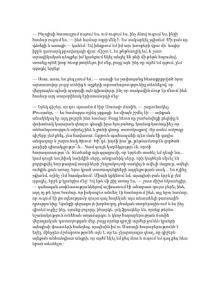 — Ինչպիսի հատուցում ուզում ես, ում ուզում ես, ինչ ձևով ուզում ես, ինչի
համար ուզում ես, — ինձ համար ողջը մեկ է: Ես սակարկել չգիտեմ: Մի բան որ
վճռեցի և ասացի — կանեմ: Եվ խնդրում եմ իմ այս խոսքերի վրա մի՛ նայիր
իբրև դատարկ բրավադայի վրա: Ճիշտ է, ես թեթևսոլիկ եմ, և շատ
տրագիկական դեպքեր իմ կյանքում եկել անցել են թևի մի թեթև հպումով,
առանց որևէ խոր հետք թողնելու իմ մեջ, բայց այն, ինչ որ այժմ եմ զգում, չեմ
զգացել երբեք:
— Ասա, ասա, ես քեզ լսում եմ, — ասացի ես չափազանց հետաքրքրված նրա
արտասովոր լուրջ տոնից և աչքերի արտահայտությունից տեսնելով, որ
վերջապես պիտի պարզվի այն գլխավորը, ինչ որ տակավին մութ էր մնում ինձ
համար այդ տարօրինակ երիտասարդի մեջ:
— Երեկ գիշեր, որ դու պատմում էիր Սառայի մասին, — շարունակեց
Թուսյանը, — ես համարյա ոչինչ չզգացի. ես միայն շշմել էի — այնքան
անակնկալ էր այդ բոլորն ինձ համար: Բայց հետո որ բաժանվեցի քեզնից և
փոխանակ կայարան գնալու գնացի իջա հյուրանոց, կամաց-կամաց ինչ-որ
անհանգստություն տիրեց ինձ և քանի գնաց՝ սաստկացավ: Որ ասեմ ամբողջ
գիշերը չեմ քնել, չես հավատա: Արթուն պահապանի պես ման էի գալիս
անդադար և շարունակ ծխում: Խի՞ղճ, խղճի խա՞յթ, թեթևամտորեն գործած
չարիքի գիտակցությո՞ւն... Կամ գուցե կարեկցությո՞ւն, սրտի
հարազատությո՞ւն՝ հետևանք այն զգացումի, որ երբեմն տածել եմ դեպի նա...
կամ գուցե նույնիսկ նախկին սերը, անդրանիկ սերը, որի կայծերն սկսել են
բորբոքվել նոր թափով տարիների շեղջակույտի տակից և ավելի մաքուր, ավելի
ուժգին, քան առաջ, նրա կրած տառապանքների ազդեցության տակ... Ես ոչինչ
չգիտեմ, ոչինչ չեմ հասկանում: Միայն կրկնում եմ, այսպիսի բան երբե՛ք չեմ
զգացել, երբե՛ք կյանքիս մեջ: Եվ եթե մի քիչ առաջ ես, — շատ ճիշտ նկատեցիր,
— զանազան սոփեստություններով աշխատում էի անարատ դուրս բերել ինձ,
այդ ոչ թե նրա համար, որ իսկապես անմեղ էի համարում ինձ, այլ նրա համար,
որ ուզում էի քո օգնությամբ դուրս գալ հոգեկան այս անտանելի քաոսային
դրությունից: Կյանքի գերագույն խորհուրդ, բնական տարերային ուժ և ես ինչ
գիտեմ ուրիշ ինչ, սրանք բոլորը, իհարկե, լոկ ֆրազներ են, որոնք թերևս
նշանակություն ունենան տղամարդու և կնոջ հարաբերության մասին
վերացական դատողության մեջ, բայց որոնք գրոշի արժեք չունեն կյանքի
այնպիսի փաստերի հանդեպ, որպիսին իմ ու Սառայի հարաբերությունն է
եղել, մինչդեռ ճշմարտությունն այն է, որ ես չկարողացա գնալ, որ գիշերն
այնքան անհանգիստ անցրի, որ այժմ եկել եմ քեզ մոտ և ուզում եմ գալ քեզ հետ
նրան տեսնելու:
 